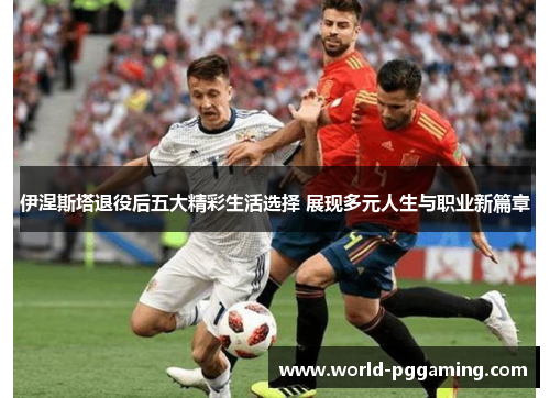 伊涅斯塔退役后五大精彩生活选择 展现多元人生与职业新篇章