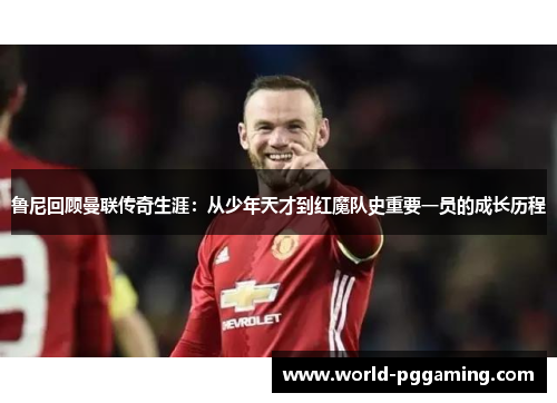 鲁尼回顾曼联传奇生涯：从少年天才到红魔队史重要一员的成长历程