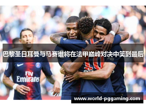 巴黎圣日耳曼与马赛谁将在法甲巅峰对决中笑到最后
