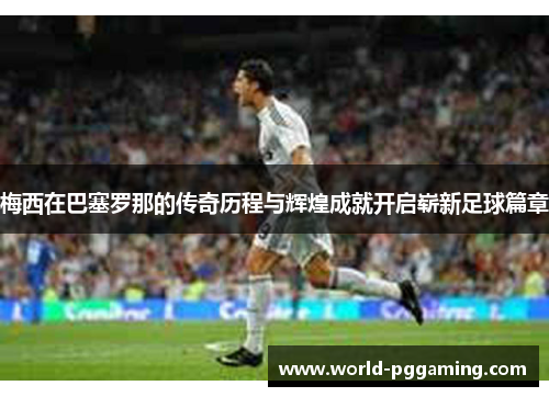 梅西在巴塞罗那的传奇历程与辉煌成就开启崭新足球篇章